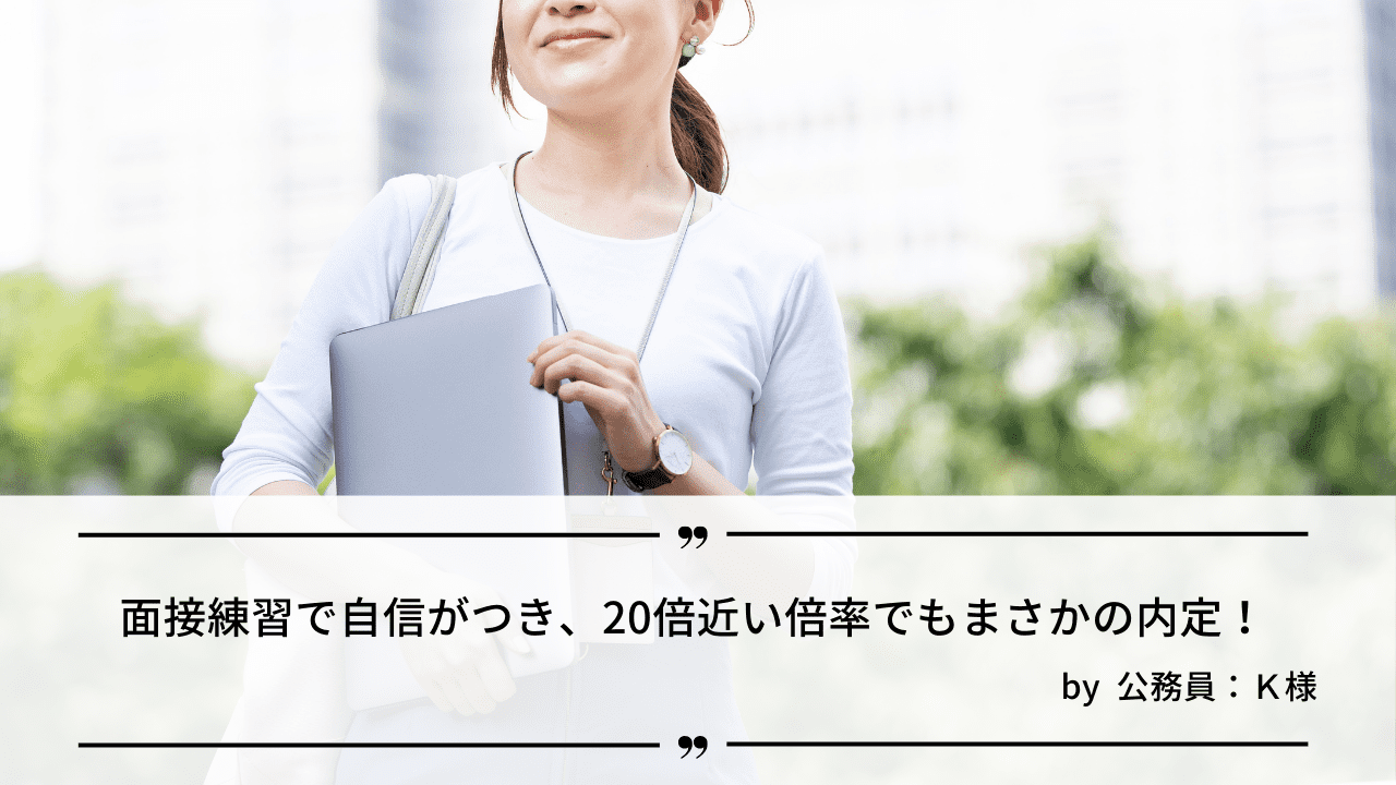 「面接練習で自信がつき、20倍近い倍率でもまさかの内定！ 」by 公務員：K様