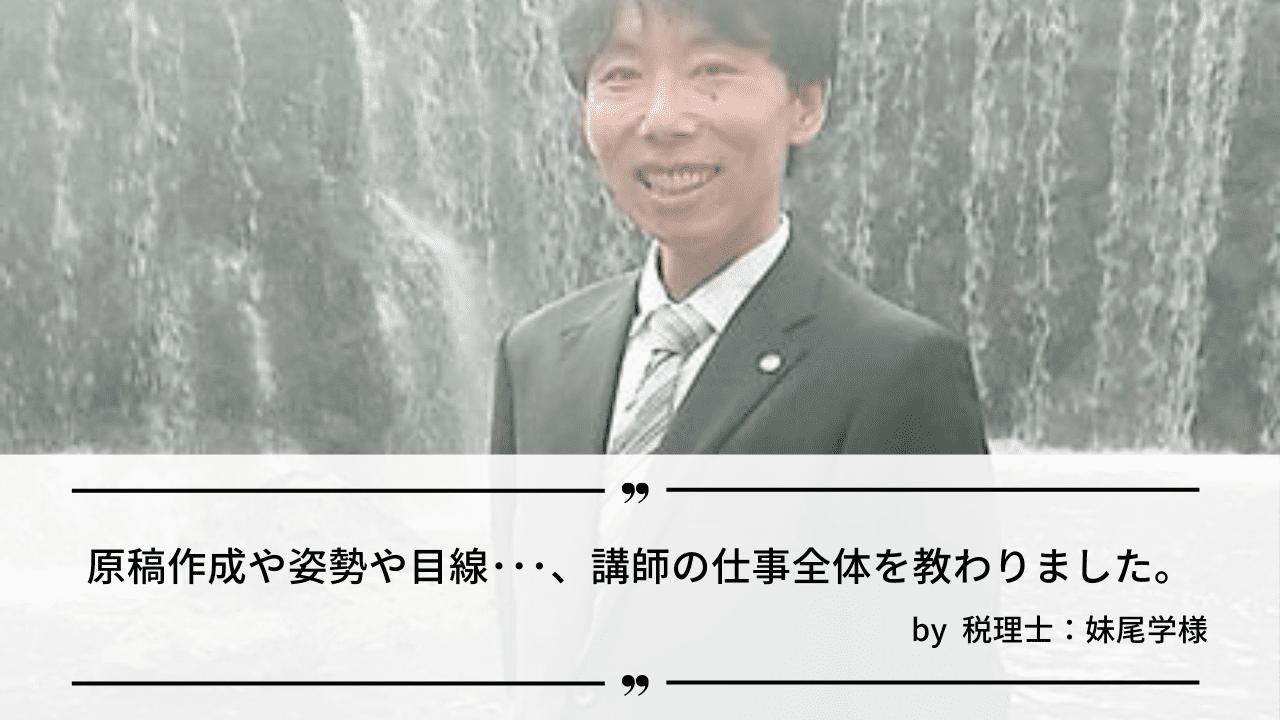 「原稿作成や姿勢・目線･･･、講師の仕事の全体を教わりました。」by 税理士：妹尾学様