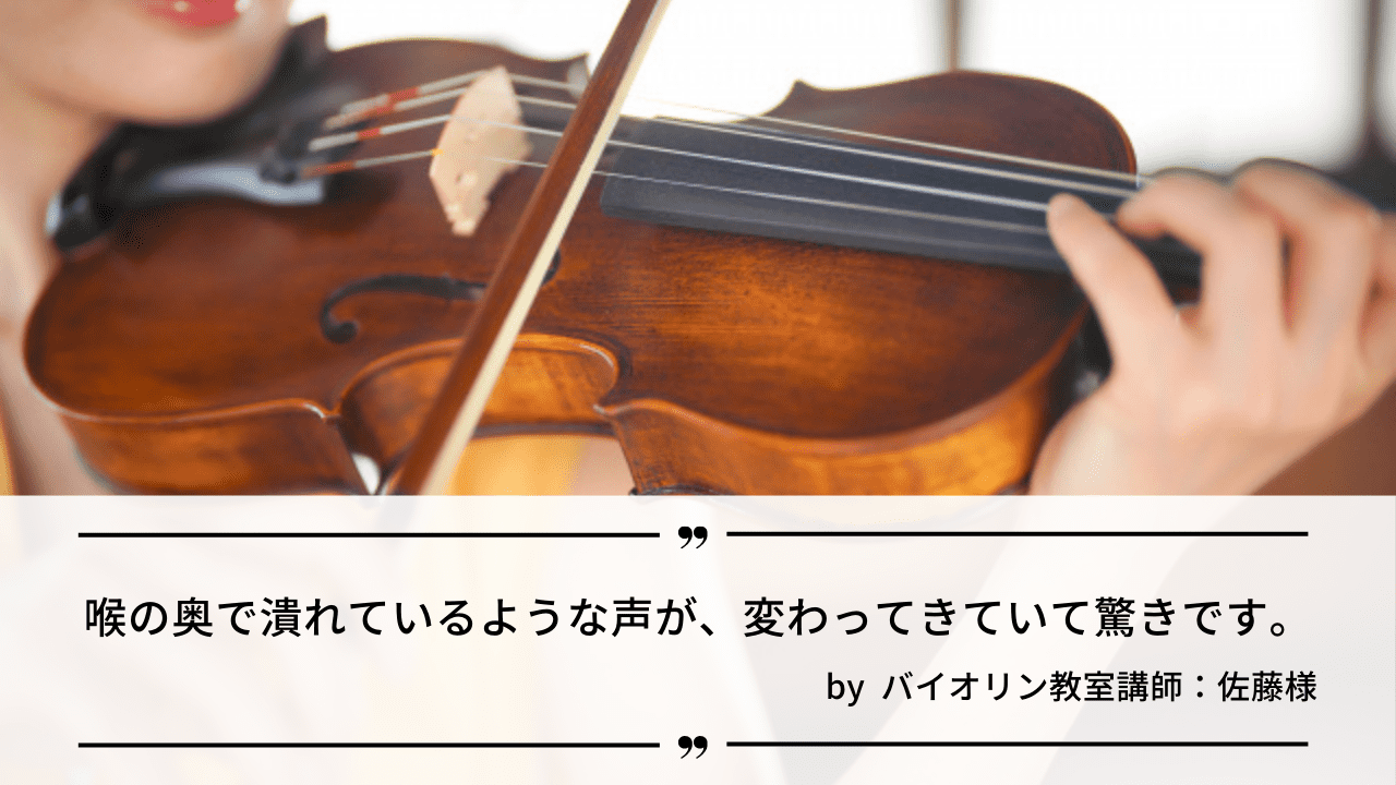 「喉の奥で潰れているような声が、変わってきていて驚きです。」by バイオリン教室講師：佐藤様