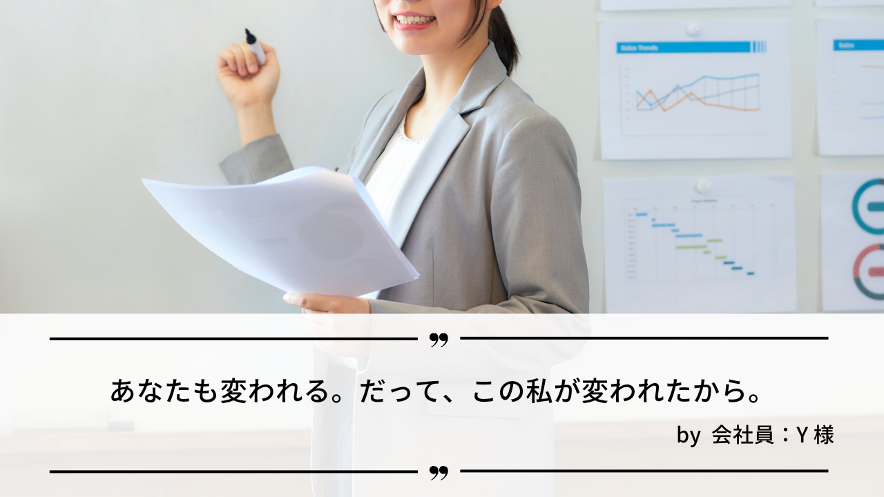 「あなたも変われる。だって、この私が変われたから。」by 会社員：Y様